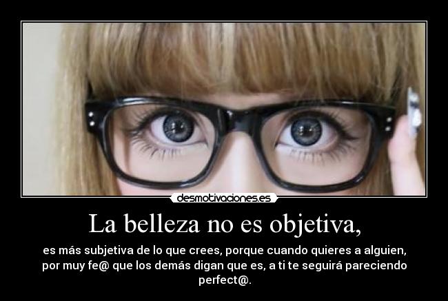 La belleza no es objetiva, - es más subjetiva de lo que crees, porque cuando quieres a alguien,
por muy fe@ que los demás digan que es, a ti te seguirá pareciendo
perfect@.