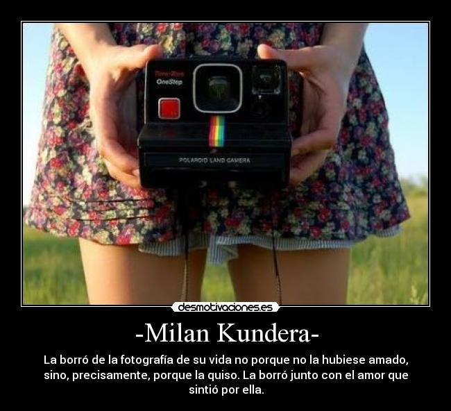 -Milan Kundera- - La borró de la fotografía de su vida no porque no la hubiese amado,
sino, precisamente, porque la quiso. La borró junto con el amor que
sintió por ella.