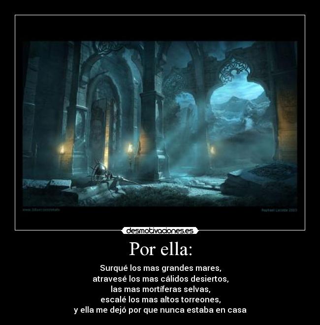 Por ella: - Surqué los mas grandes mares,
atravesé los mas cálidos desiertos,
las mas mortíferas selvas,
escalé los mas altos torreones,
y ella me dejó por que nunca estaba en casa