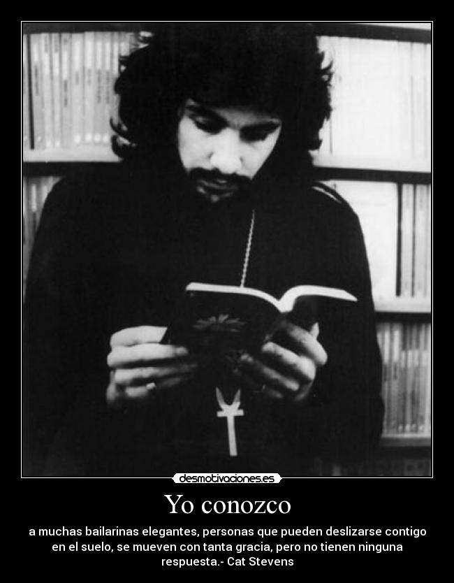 Yo conozco - a muchas bailarinas elegantes, personas que pueden deslizarse contigo
en el suelo, se mueven con tanta gracia, pero no tienen ninguna
respuesta.- Cat Stevens