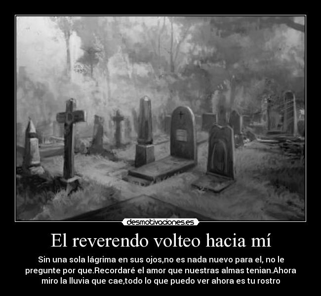 El reverendo volteo hacia mí - Sin una sola lágrima en sus ojos,no es nada nuevo para el, no le
pregunte por que.Recordaré el amor que nuestras almas tenian.Ahora
miro la lluvia que cae,todo lo que puedo ver ahora es tu rostro