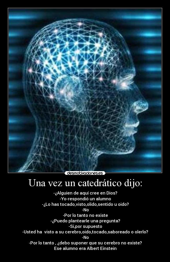 Una vez un catedrático dijo: - -¿Alguien de aquí cree en Dios?
-Yo-respondió un alumno
-¿Lo has tocado,visto,olido,sentido u oido?
-No
-Por lo tanto no existe
-¿Puedo plantearle una pregunta?
-Si,por supuesto
-Usted ha visto a su cerebro,oido,tocado,saboreado o olerlo?
-No
-Por lo tanto , ¿debo suponer que su cerebro no existe?
Ese alumno era Albert Einstein