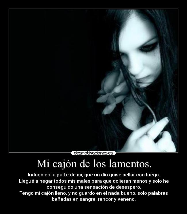 Mi cajón de los lamentos. - Indago en la parte de mi, que un día quise sellar con fuego.
Llegué a negar todos mis males para que dolieran menos y solo he
conseguido una sensación de desespero.
Tengo mi cajón lleno, y no guardo en el nada bueno, solo palabras
bañadas en sangre, rencor y veneno.