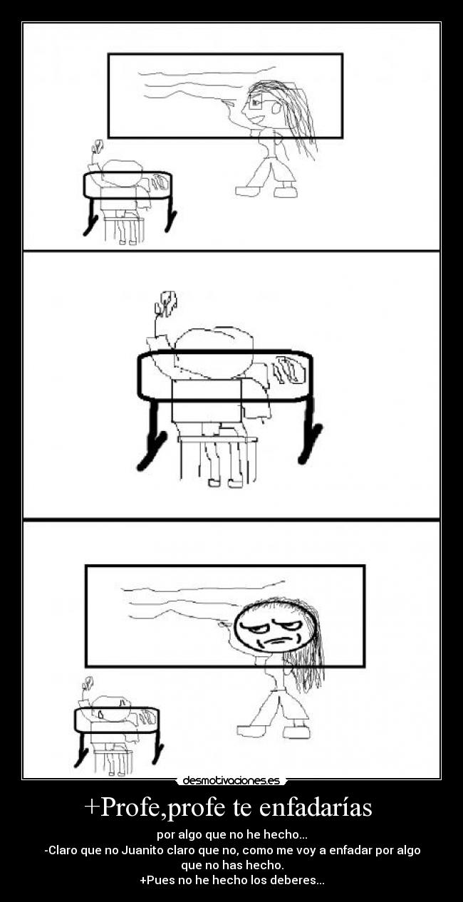 +Profe,profe te enfadarías - por algo que no he hecho...
-Claro que no Juanito claro que no, como me voy a enfadar por algo
que no has hecho.
+Pues no he hecho los deberes...