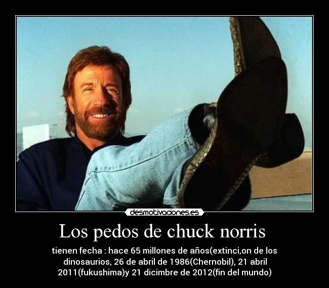 Los pedos de chuck norris - tienen fecha : hace 65 millones de años(extinci,on de los
dinosaurios, 26 de abril de 1986(Chernobil), 21 abril
2011(fukushima)y 21 dicimbre de 2012(fin del mundo)