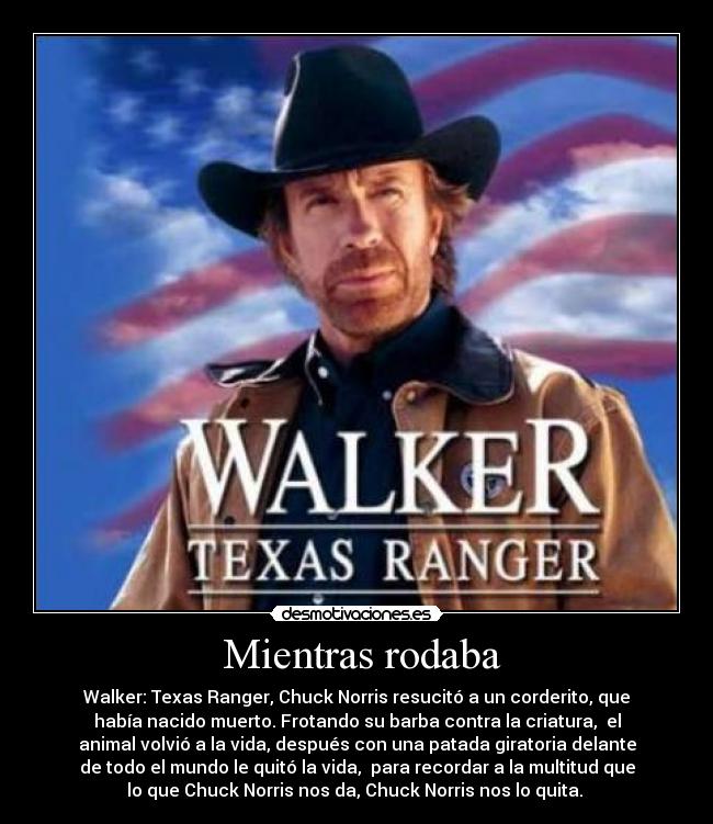  Mientras rodaba - Walker: Texas Ranger, Chuck Norris resucitó a un corderito, que
había nacido muerto. Frotando su barba contra la criatura,  el
animal volvió a la vida, después con una patada giratoria delante
de todo el mundo le quitó la vida,  para recordar a la multitud que
lo que Chuck Norris nos da, Chuck Norris nos lo quita. 