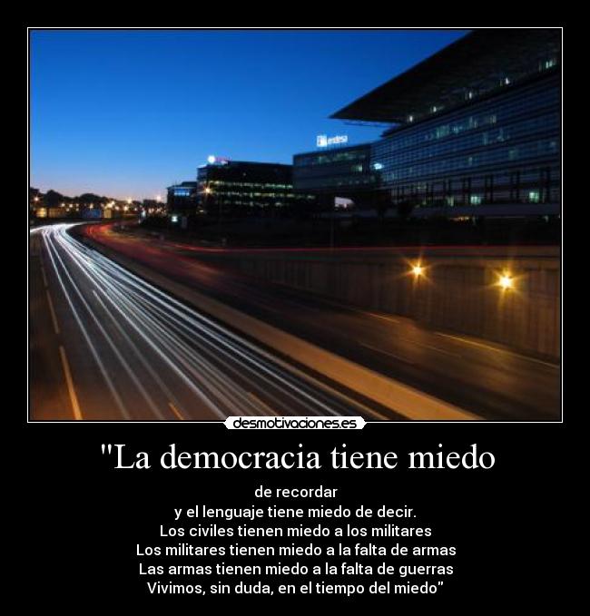 La democracia tiene miedo - de recordar
y el lenguaje tiene miedo de decir.
Los civiles tienen miedo a los militares
Los militares tienen miedo a la falta de armas
Las armas tienen miedo a la falta de guerras
Vivimos, sin duda, en el tiempo del miedo