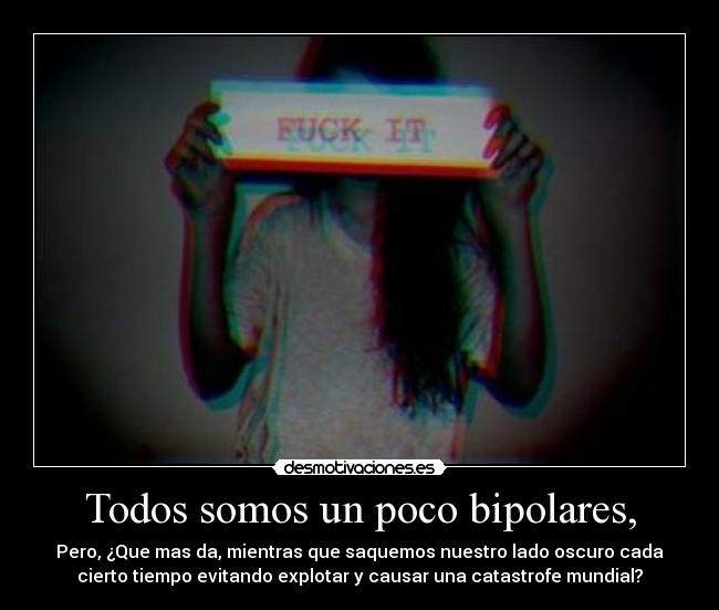 Todos somos un poco bipolares, - Pero, ¿Que mas da, mientras que saquemos nuestro lado oscuro cada
cierto tiempo evitando explotar y causar una catastrofe mundial?