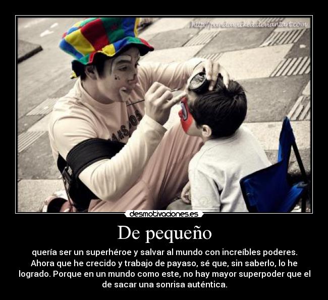 De pequeño - quería ser un superhéroe y salvar al mundo con increíbles poderes.
Ahora que he crecido y trabajo de payaso, sé que, sin saberlo, lo he
logrado. Porque en un mundo como este, no hay mayor superpoder que el
de sacar una sonrisa auténtica.