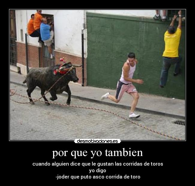 por que yo tambien - cuando alguien dice que le gustan las corridas de toros
yo digo
-joder que puto asco corrida de toro