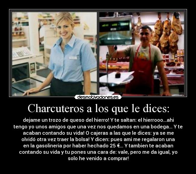 Charcuteros a los que le dices: - dejame un trozo de queso del hierro! Y te saltan: el hierrooo...ahi
tengo yo unos amigos que una vez nos quedamos en una bodega... Y te
acaban contando su vida! O cajeras a las que le dices: ya se me
olvidó otra vez traer la bolsa! Y dicen: pues ami me regalaron una
en la gasolineria por haber hechado 25 €... Y tambien te acaban
contando su vida y tu pones una cara de: vale, pero me da igual, yo
solo he venido a comprar!
