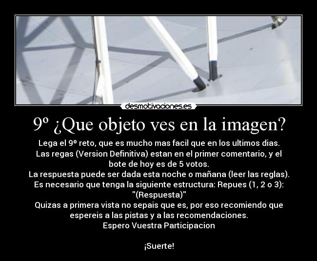 9º ¿Que objeto ves en la imagen? - Lega el 9º reto, que es mucho mas facil que en los ultimos dias.
Las regas (Version Definitiva) estan en el primer comentario, y el
bote de hoy es de 5 votos.
La respuesta puede ser dada esta noche o mañana (leer las reglas).
Es necesario que tenga la siguiente estructura: Repues (1, 2 o 3):
(Respuesta)
Quizas a primera vista no sepais que es, por eso recomiendo que
espereis a las pistas y a las recomendaciones.
Espero Vuestra Participacion

¡Suerte!