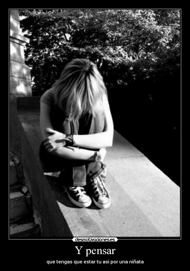 Y pensar - que tengas que estar tu asi por una niñata