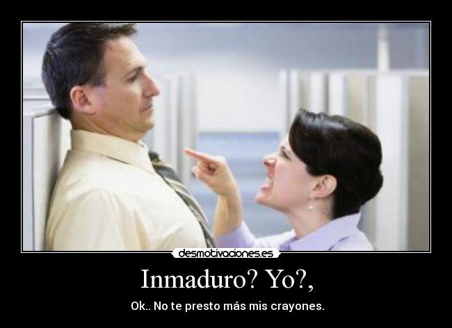 Inmaduro? Yo?, -  Ok.. No te presto más mis crayones.