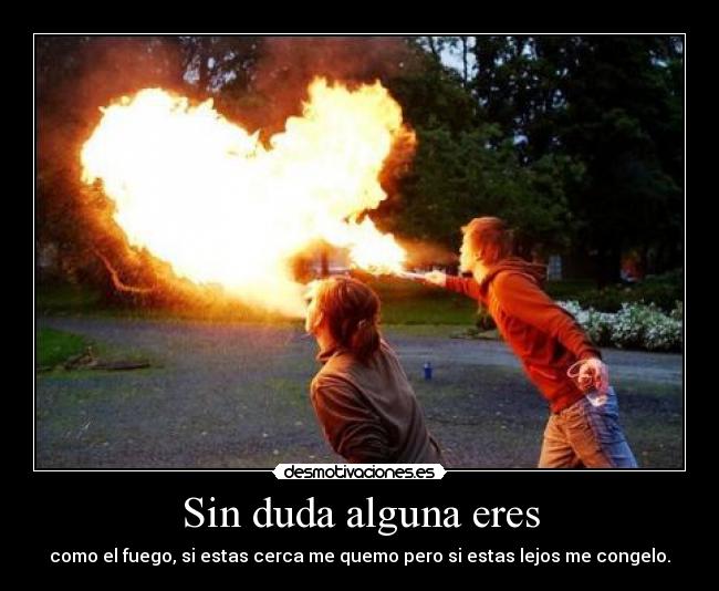 Sin duda alguna eres - como el fuego, si estas cerca me quemo pero si estas lejos me congelo.