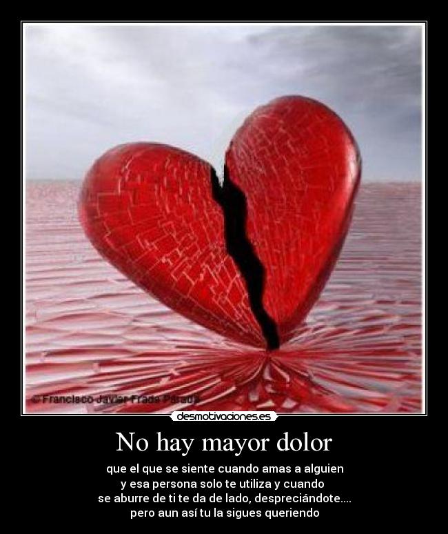 No hay mayor dolor - que el que se siente cuando amas a alguien
y esa persona solo te utiliza y cuando
se aburre de ti te da de lado, despreciándote....
pero aun así tu la sigues queriendo