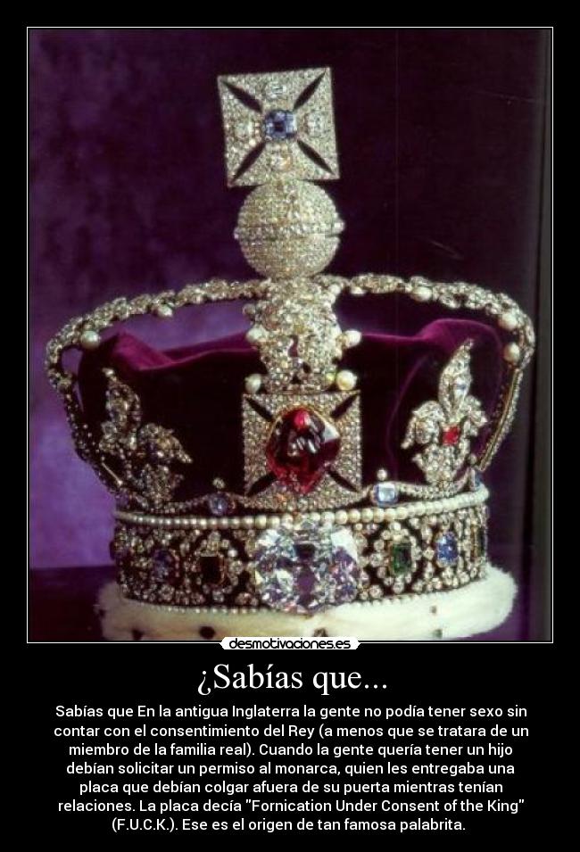 ¿Sabías que... - Sabías que En la antigua Inglaterra la gente no podía tener sexo sin
contar con el consentimiento del Rey (a menos que se tratara de un
miembro de la familia real). Cuando la gente quería tener un hijo
debían solicitar un permiso al monarca, quien les entregaba una
placa que debían colgar afuera de su puerta mientras tenían
relaciones. La placa decía Fornication Under Consent of the King
(F.U.C.K.). Ese es el origen de tan famosa palabrita.