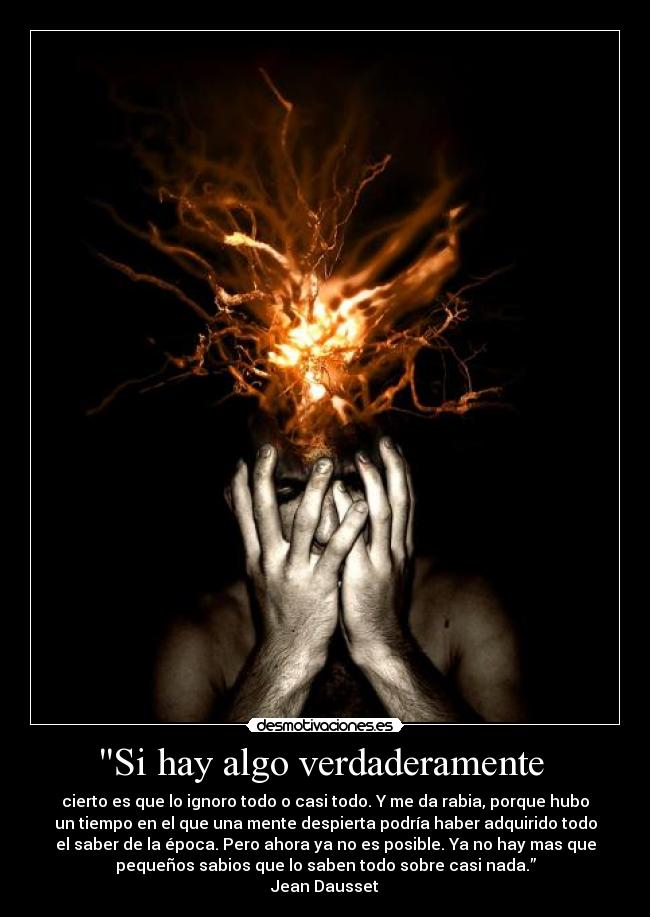 Si hay algo verdaderamente  - cierto es que lo ignoro todo o casi todo. Y me da rabia, porque hubo
un tiempo en el que una mente despierta podría haber adquirido todo
el saber de la época. Pero ahora ya no es posible. Ya no hay mas que
pequeños sabios que lo saben todo sobre casi nada.”
Jean Dausset