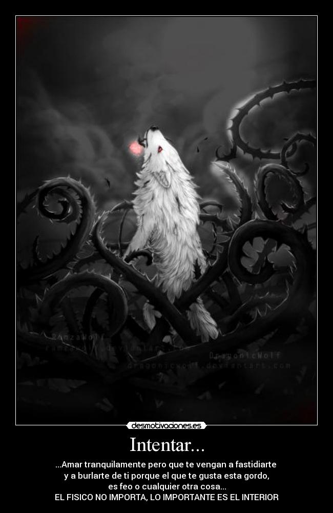 Intentar... - ...Amar tranquilamente pero que te vengan a fastidiarte
y a burlarte de ti porque el que te gusta esta gordo,
es feo o cualquier otra cosa...
EL FISICO NO IMPORTA, LO IMPORTANTE ES EL INTERIOR