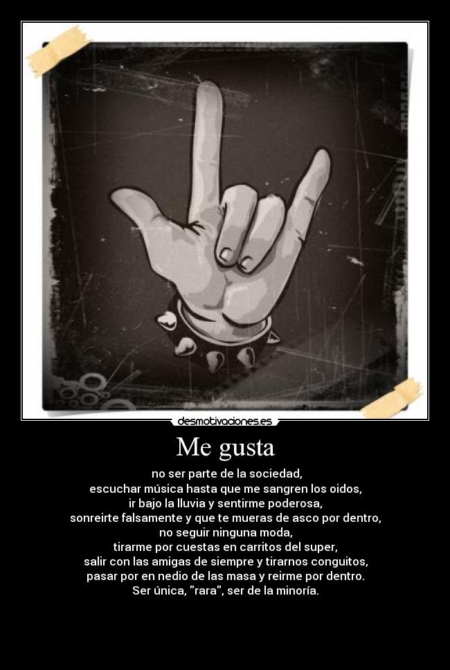 Me gusta - no ser parte de la sociedad,
escuchar música hasta que me sangren los oidos,
ir bajo la lluvia y sentirme poderosa,
sonreirte falsamente y que te mueras de asco por dentro,
no seguir ninguna moda,
tirarme por cuestas en carritos del super,
salir con las amigas de siempre y tirarnos conguitos,
pasar por en nedio de las masa y reirme por dentro.
Ser única, rara, ser de la minoría.