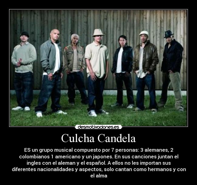 Culcha Candela - ES un grupo musical compuesto por 7 personas: 3 alemanes, 2
colombianos 1 americano y un japones. En sus canciones juntan el
ingles con el aleman y el español. A ellos no les importan sus
diferentes nacionalidades y aspectos, solo cantan como hermanos y con
el alma