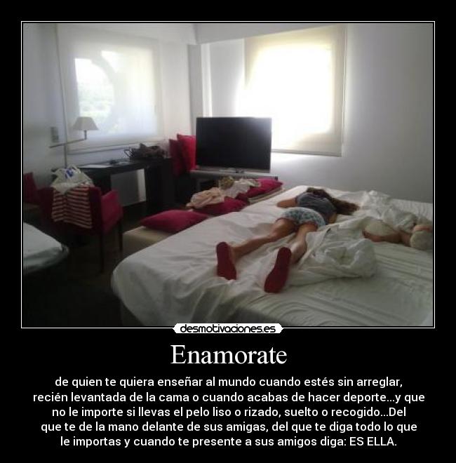 Enamorate - de quien te quiera enseñar al mundo cuando estés sin arreglar,
recién levantada de la cama o cuando acabas de hacer deporte...y que
no le importe si llevas el pelo liso o rizado, suelto o recogido...Del
que te de la mano delante de sus amigas, del que te diga todo lo que
le importas y cuando te presente a sus amigos diga: ES ELLA.