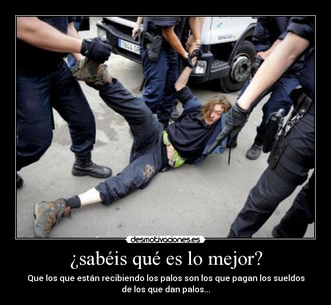 ¿sabéis qué es lo mejor? - Que los que están recibiendo los palos son los que pagan los sueldos
de los que dan palos...