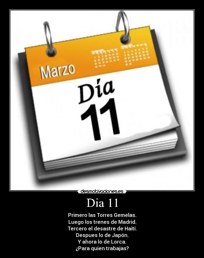Dia 11 - Primero las Torres Gemelas.
Luego los trenes de Madrid.
Tercero el desastre de Haití.
Despues lo de Japón.
Y ahora lo de Lorca.
¿Para quien trabajas?