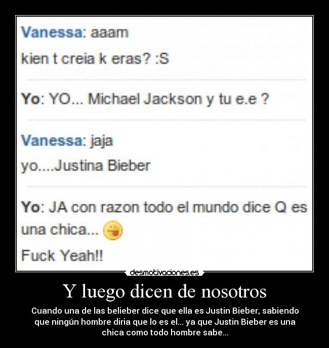 Y luego dicen de nosotros - Cuando una de las belieber dice que ella es Justin Bieber, sabiendo
que ningún hombre diria que lo es el... ya que Justin Bieber es una
chica como todo hombre sabe...