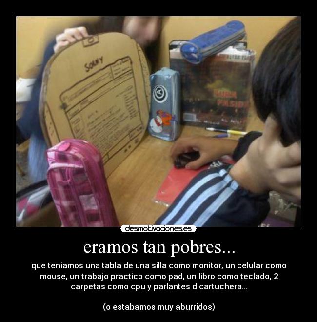 eramos tan pobres... - que teniamos una tabla de una silla como monitor, un celular como
mouse, un trabajo practico como pad, un libro como teclado, 2
carpetas como cpu y parlantes d cartuchera...
(o estabamos muy aburridos)