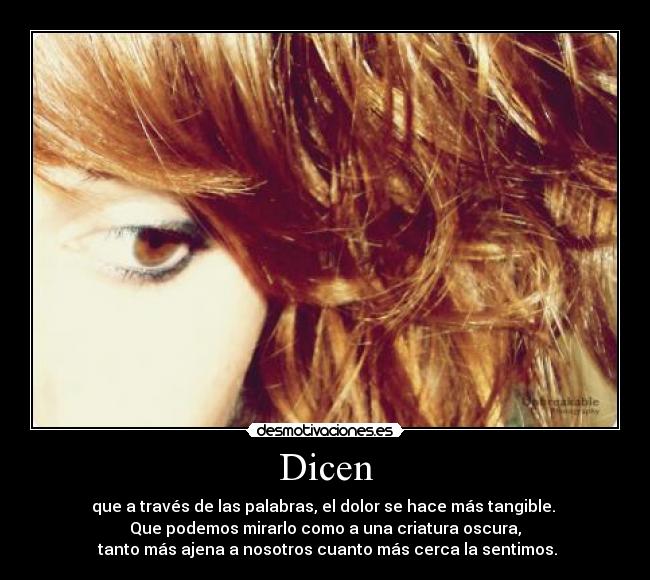 Dicen - que a través de las palabras, el dolor se hace más tangible. 
Que podemos mirarlo como a una criatura oscura,
 tanto más ajena a nosotros cuanto más cerca la sentimos.