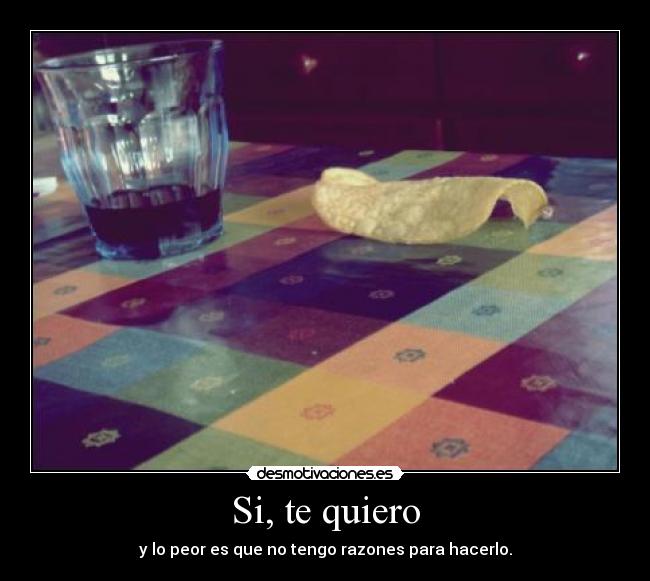 Si, te quiero - y lo peor es que no tengo razones para hacerlo.