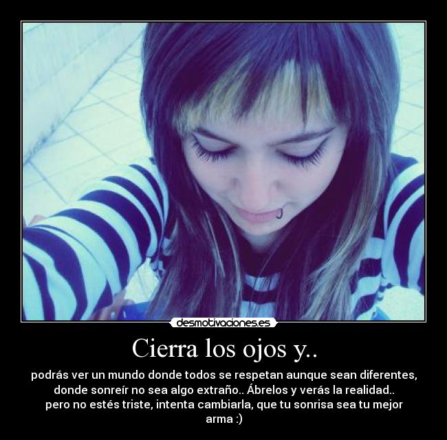 Cierra los ojos y.. - podrás ver un mundo donde todos se respetan aunque sean diferentes,
donde sonreír no sea algo extraño.. Ábrelos y verás la realidad..
pero no estés triste, intenta cambiarla, que tu sonrisa sea tu mejor
arma :)