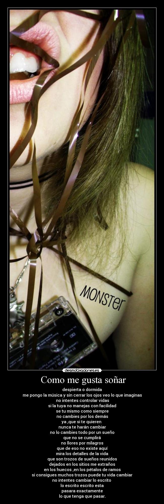  Como me gusta soñar - despierta o dormida
me pongo la música y sin cerrar los ojos veo lo que imaginas
 no intentes controlar vidas
si la tuya no manejas con facilidad
se tu mismo como siempre
no cambies por los demás
ya ,que si te quieren 
nunca te harán cambiar
no lo cambies todo por un sueño
que no se cumplirá
no llores por milagros
que de eso no existe aquí
mira los detalles de la vida
que son trozos de sueños reunidos
dejados en los sitios me extraños
en los huecos ,en los pétalos de ramos
si consigues muchos trozos puede tu vida cambiar
no intentes cambiar lo escrito 
lo escrito escrito esta
pasara exactamente
lo que tenga que pasar.