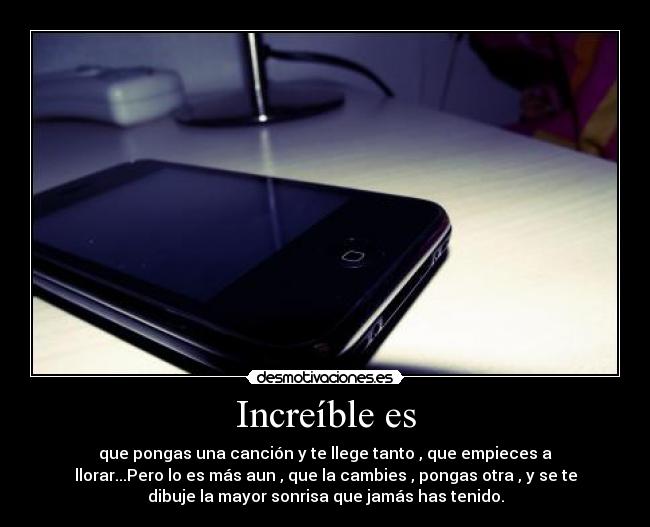 Increíble es - que pongas una canción y te llege tanto , que empieces a
llorar...Pero lo es más aun , que la cambies , pongas otra , y se te
dibuje la mayor sonrisa que jamás has tenido.