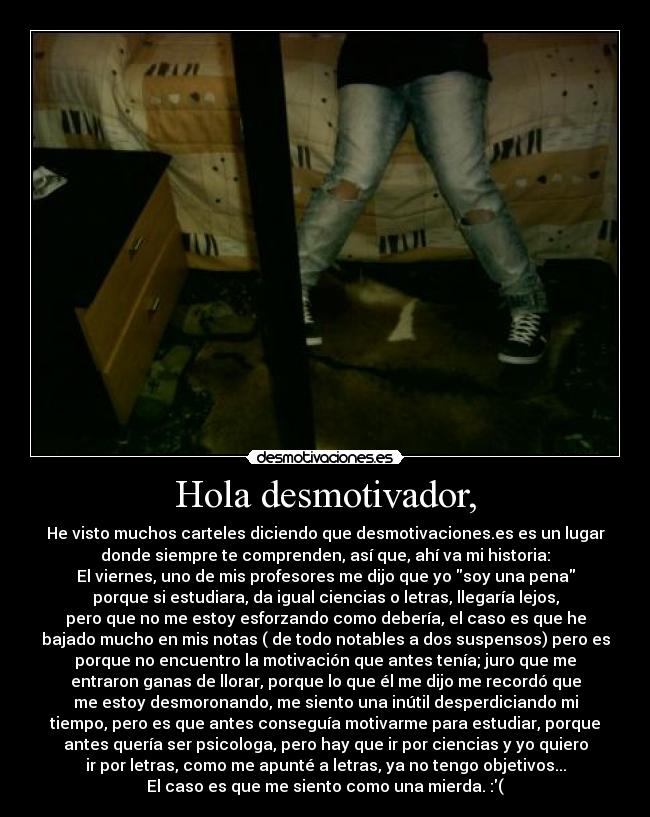 Hola desmotivador, - He visto muchos carteles diciendo que desmotivaciones.es es un lugar
donde siempre te comprenden, así que, ahí va mi historia:
El viernes, uno de mis profesores me dijo que yo soy una pena
porque si estudiara, da igual ciencias o letras, llegaría lejos,
pero que no me estoy esforzando como debería, el caso es que he
bajado mucho en mis notas ( de todo notables a dos suspensos) pero es
porque no encuentro la motivación que antes tenía; juro que me
entraron ganas de llorar, porque lo que él me dijo me recordó que
me estoy desmoronando, me siento una inútil desperdiciando mi
tiempo, pero es que antes conseguía motivarme para estudiar, porque
antes quería ser psicologa, pero hay que ir por ciencias y yo quiero
ir por letras, como me apunté a letras, ya no tengo objetivos...
El caso es que me siento como una mierda. :(