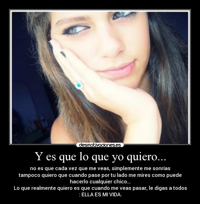 Y es que lo que yo quiero... - no es que cada vez que me veas, simplemente me sonrías
tampoco quiero que cuando pase por tu lado me mires como puede
hacerlo cualquier chico...
Lo que realmente quiero es que cuando me veas pasar, le digas a todos
: ELLA ES MI VIDA.