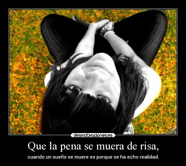 Que la pena se muera de risa, - cuando un sueño se muere es porque se ha echo realidad.