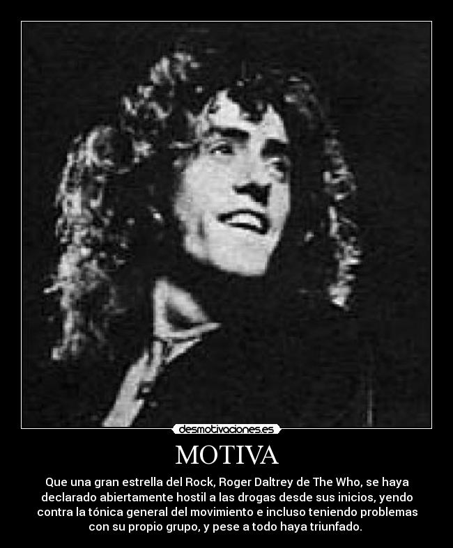 MOTIVA - Que una gran estrella del Rock, Roger Daltrey de The Who, se haya
declarado abiertamente hostil a las drogas desde sus inicios, yendo
contra la tónica general del movimiento e incluso teniendo problemas
con su propio grupo, y pese a todo haya triunfado. 