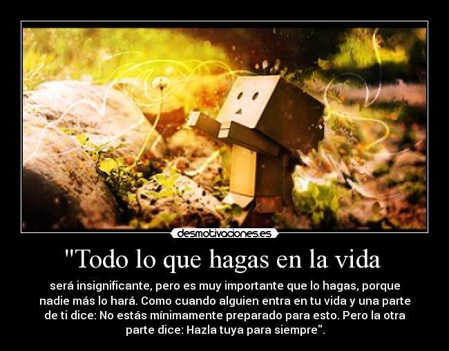 Todo lo que hagas en la vida - será insignificante, pero es muy importante que lo hagas, porque
nadie más lo hará. Como cuando alguien entra en tu vida y una parte
de ti dice: No estás mínimamente preparado para esto. Pero la otra
parte dice: Hazla tuya para siempre.