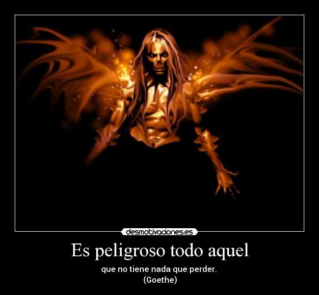Es peligroso todo aquel - que no tiene nada que perder.
(Goethe)