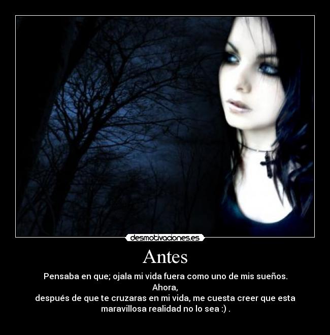 Antes - Pensaba en que; ojala mi vida fuera como uno de mis sueños.
Ahora,
después de que te cruzaras en mi vida, me cuesta creer que esta
maravillosa realidad no lo sea :) .