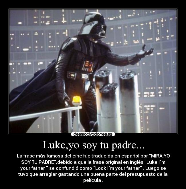 Luke,yo soy tu padre... - La frase más famosa del cine fue traducida en español por MIRA,YO
SOY TU PADRE,debido a que la frase original en inglés Luke I´m
your father  se confundió como Look I´m your father . Luego se
tuvo que arreglar gastando una buena parte del presupuesto de la
película .