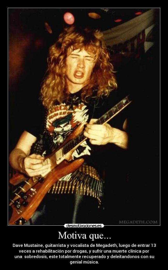 Motiva que... - Dave Mustaine, guitarrista y vocalista de Megadeth, luego de entrar 13
veces a rehabilitación por drogas, y sufrir una muerte clínica por
una  sobredosis, este totalmente recuperado y deleitandonos con su
genial música.