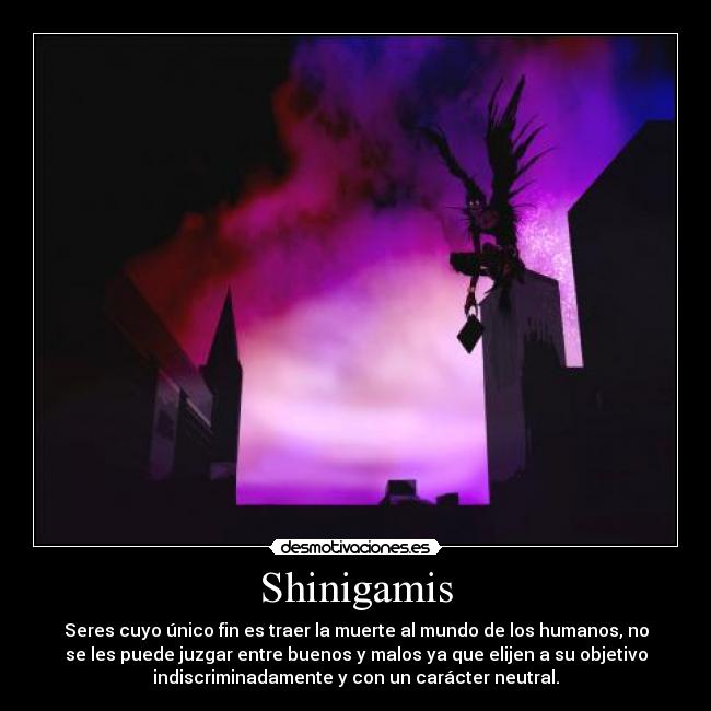 Shinigamis - Seres cuyo único fin es traer la muerte al mundo de los humanos, no
se les puede juzgar entre buenos y malos ya que elijen a su objetivo
indiscriminadamente y con un carácter neutral.