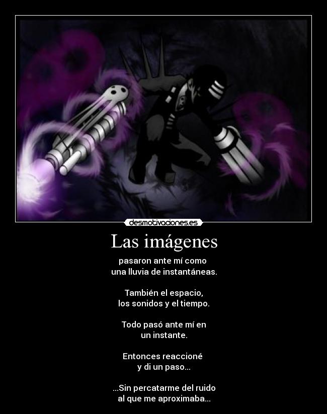 Las imágenes - pasaron ante mí como 
una lluvia de instantáneas.

También el espacio,
los sonidos y el tiempo.

Todo pasó ante mí en
un instante.

Entonces reaccioné 
y di un paso...

...Sin percatarme del ruido
al que me aproximaba...