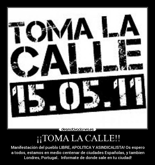 ¡¡TOMA LA CALLE!! - Manifestación del pueblo LIBRE, APOLITICA Y ASINDICALISTA! Os espero
a todos, estamos en medio centenar de ciudades Españolas, y tambien
Londres, Portugal.. Informate de donde sale en tu ciudad!