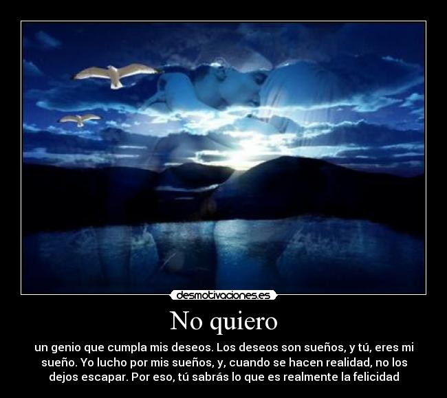 No quiero - un genio que cumpla mis deseos. Los deseos son sueños, y tú, eres mi
sueño. Yo lucho por mis sueños, y, cuando se hacen realidad, no los
dejos escapar. Por eso, tú sabrás lo que es realmente la felicidad