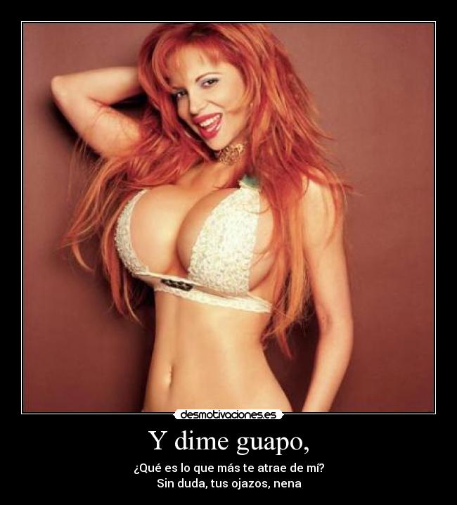 Y dime guapo, - ¿Qué es lo que más te atrae de mí?
Sin duda, tus ojazos, nena