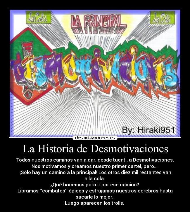 La Historia de Desmotivaciones - Todos nuestros caminos van a dar, desde tuenti, a Desmotivaciones.
Nos motivamos y creamos nuestro primer cartel, pero...
¡Sólo hay un camino a la principal! Los otros diez mil restantes van a la cola.
¿Qué hacemos para ir por ese camino?
Libramos combates épicos y estrujamos nuestros cerebros hasta
sacarle lo mejor.
Luego aparecen los trolls.